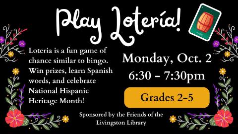 Play Lotería! Lotería is a fun game of chance similar to bingo. Win prizes, learn Spanish words, and celebrate National Hispanic Heritage Month! Monday, Oct. 2. 6:30 - 7:30pm. Grades 2-5. Sponsored by the Friends of the Livingston Library.