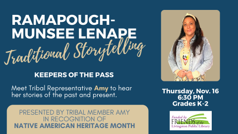 RAMAPOUGH-MUNSEE LENAPE Traditional Storytelling. Keepers of the Pass. Meet Tribal Representative Amy to hear her stories of the past and present. PRESENTED BY TRIBAL MEMBER AMY  IN RECOGNITION OF  NATIVE AMERICAN HERITAGE MONTH. Thursday, Nov. 16. 6:30 PM. Grades K-2. Funded by the Friends of the Livingston Library.