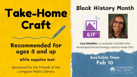 Take Home Black History Month craft.  There is an image of a GIF and a photo of African American computer scientist Lisa Gelobter who developed the technology used to make GIFs. Recommended for ages 3 and up starting Feb 10th while supplies last sponsored by the Friends of the Livingston Library.