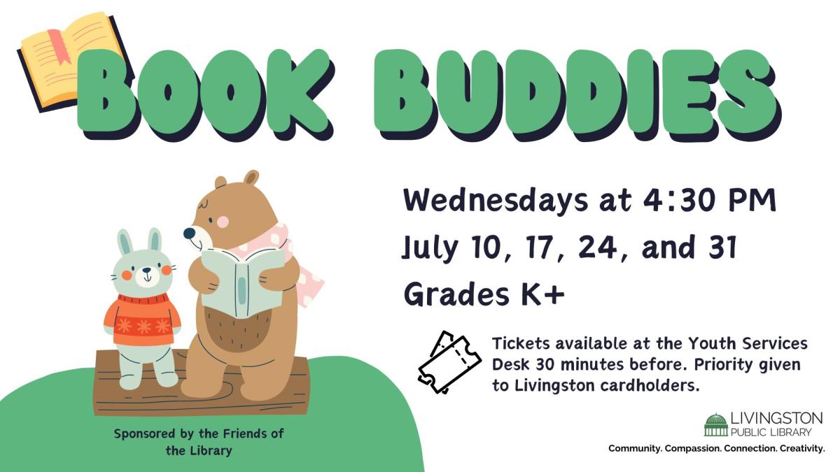 Drawing of a bear reading to a bunny on a log. Book Buddies. Wednesdays at 4:30 PM. July 10, 17, 24, and 31. Grades K+. Tickets available at the Youth Services Desk 30 minutes before. Priority given to Livingston cardholders.